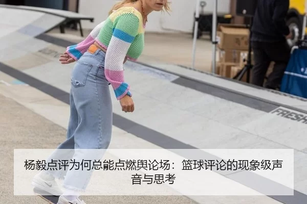 杨毅点评为何总能点燃舆论场：篮球评论的现象级声音与思考